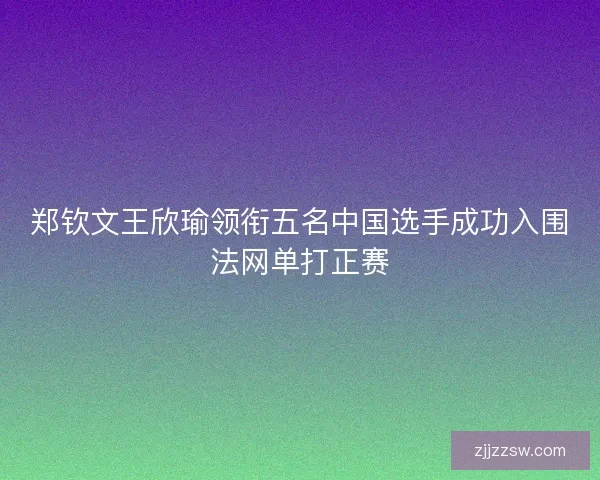 郑钦文王欣瑜领衔五名中国选手成功入围法网单打正赛