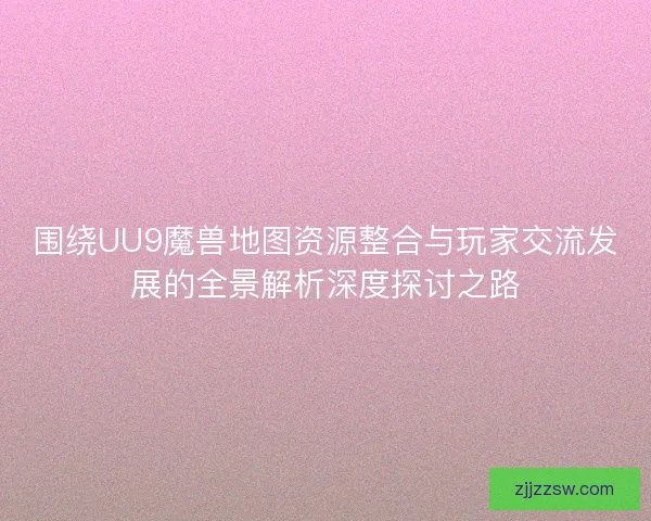 围绕UU9魔兽地图资源整合与玩家交流发展的全景解析深度探讨之路