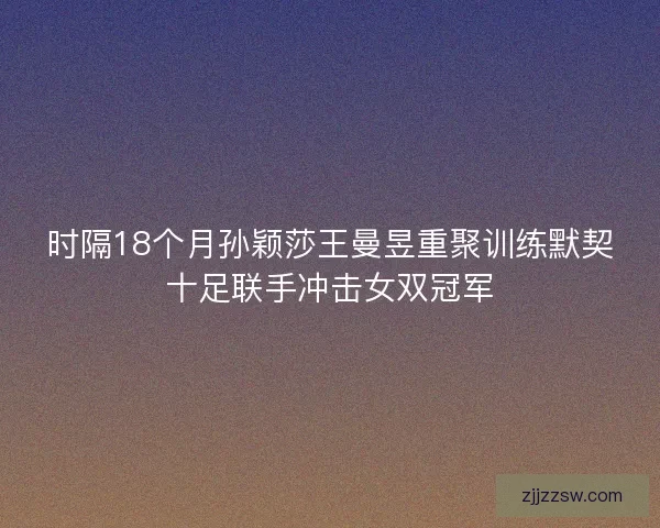 时隔18个月孙颖莎王曼昱重聚训练默契十足联手冲击女双冠军